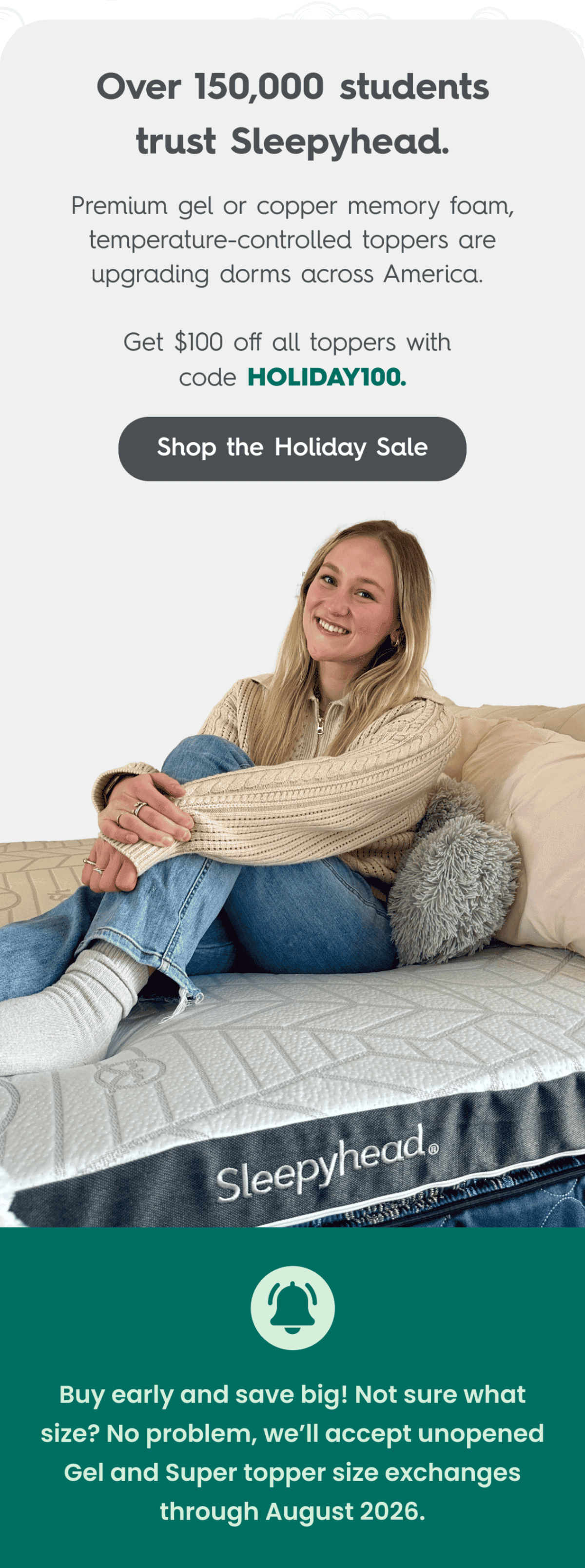 Over 150,000 students trust Sleepyhead.  Premium gel or copper memory foam, temperature-controlled toppers are upgrading dorms across America.  Get $100 off all toppers with code HOLIDAY100.  Shop the Holiday Sale  **Buy early and save big!  Not sure what size? No problem, we’ll accept unopened Gel and Super topper size exchanges through August 2026.**