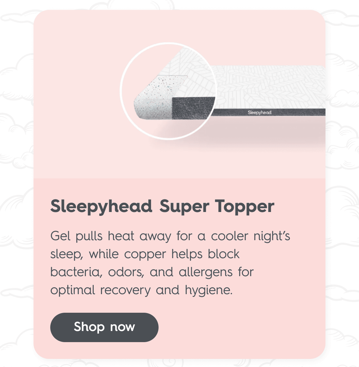 Sleepyhead Super Topper Gel pulls heat away for a cooler night’s sleep, while copper helps block bacteria, odors, and allergens for optimal recovery and hygiene. Shop now