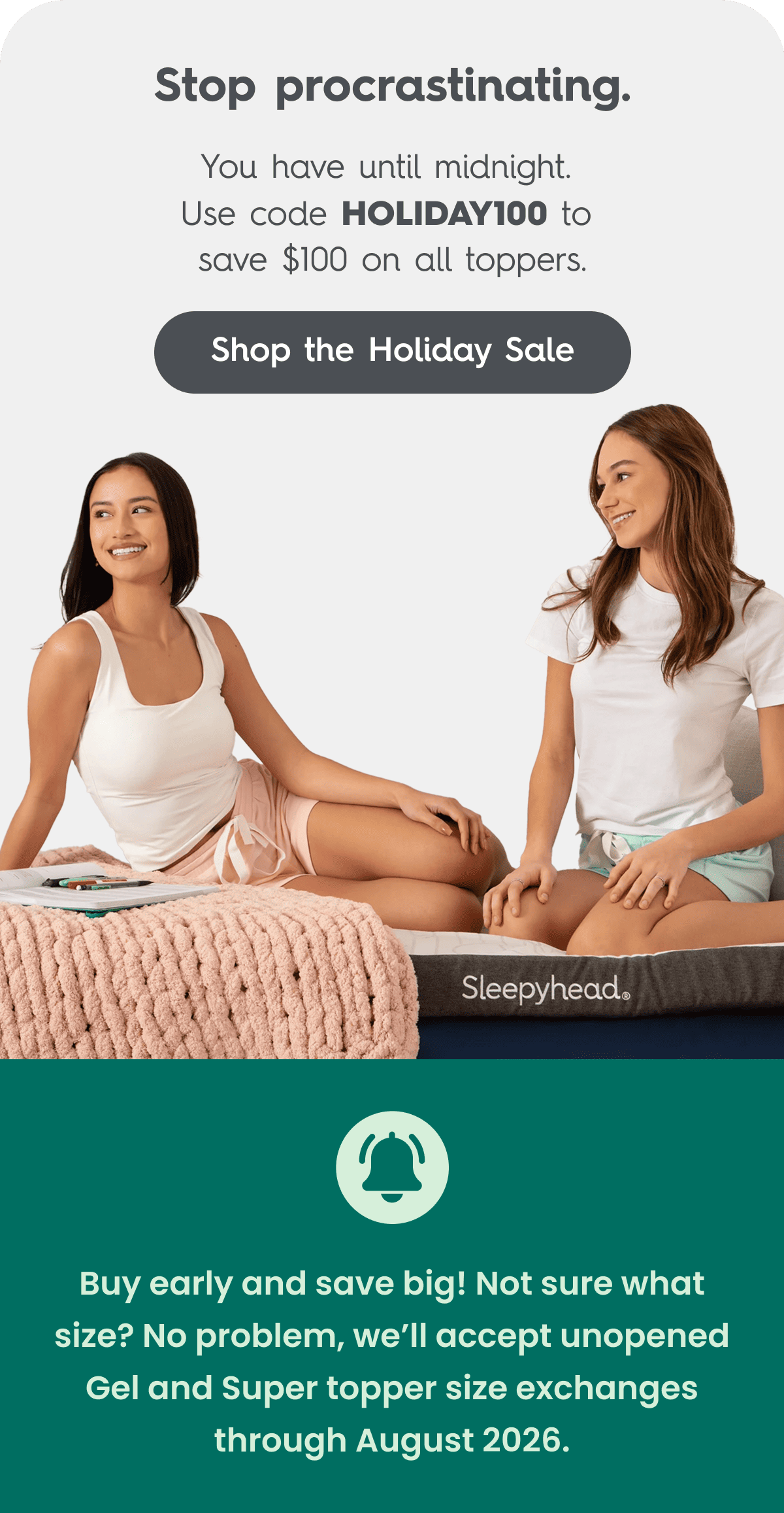 Over 150,000 students trust Sleepyhead.  Premium gel or copper memory foam, temperature-controlled toppers are upgrading dorms across America.  Get $100 off all toppers with code HOLIDAY100.  Shop the Holiday Sale  **Buy early and save big!  Not sure what size? No problem, we’ll accept unopened Gel and Super topper size exchanges through August 2026.**