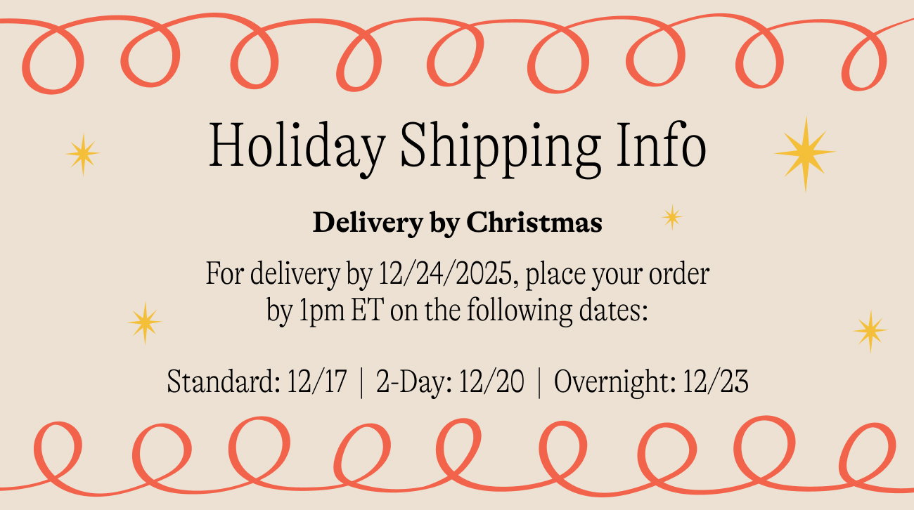 holiday shipping info For delivery by 12/24/2025, place your order by 1pm ET on the following dates:  Standard: 12/17  |  2-Day: 12/20  |  Overnight: 12/23