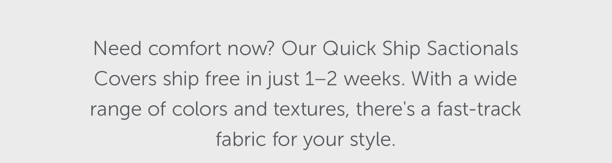 Need comfort now? Our Quick Ship Sactionals Covers ship free in just 1-2 weeks. With a wide range of colors and textures, there's a fast-track fabric for your style.