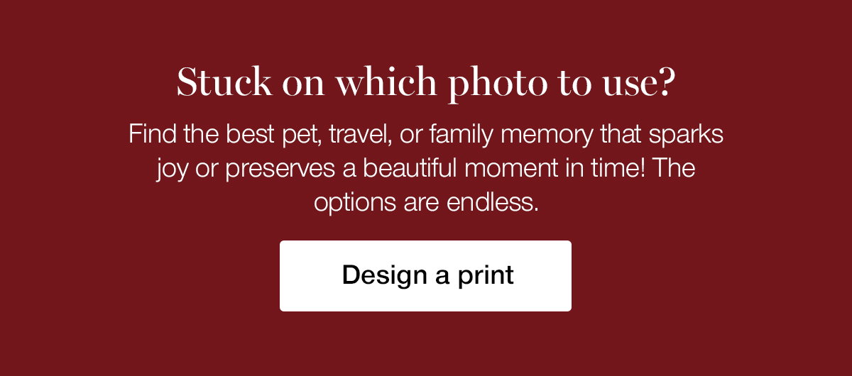Stuck on which photo to use? Find the best pet, travel, or family memory that sparks joy or preserves a beautiful moment in time! The options are endless.
