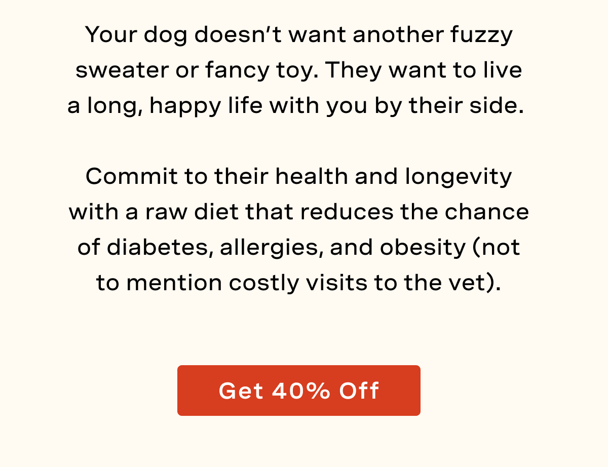 Your dog doesn’t want another fuzzy sweater or fancy toy. They want to live a long, happy life with you by their side.   Commit to their health and longevity with a raw diet that reduces the chance of diabetes, allergies, and obesity (not to mention costly visits to the vet).