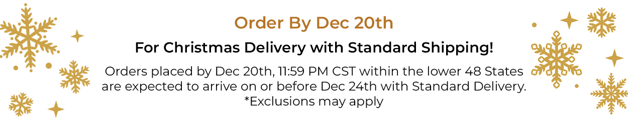 Order By Dec 20th For Christmas Delivery with Standard Shipping! Orders placed by Dec 20th, 11:59 PM CST within the lower 48 States are expected to arrive on or before Dec 24th with Standard Delivery. *Exclusions may apply