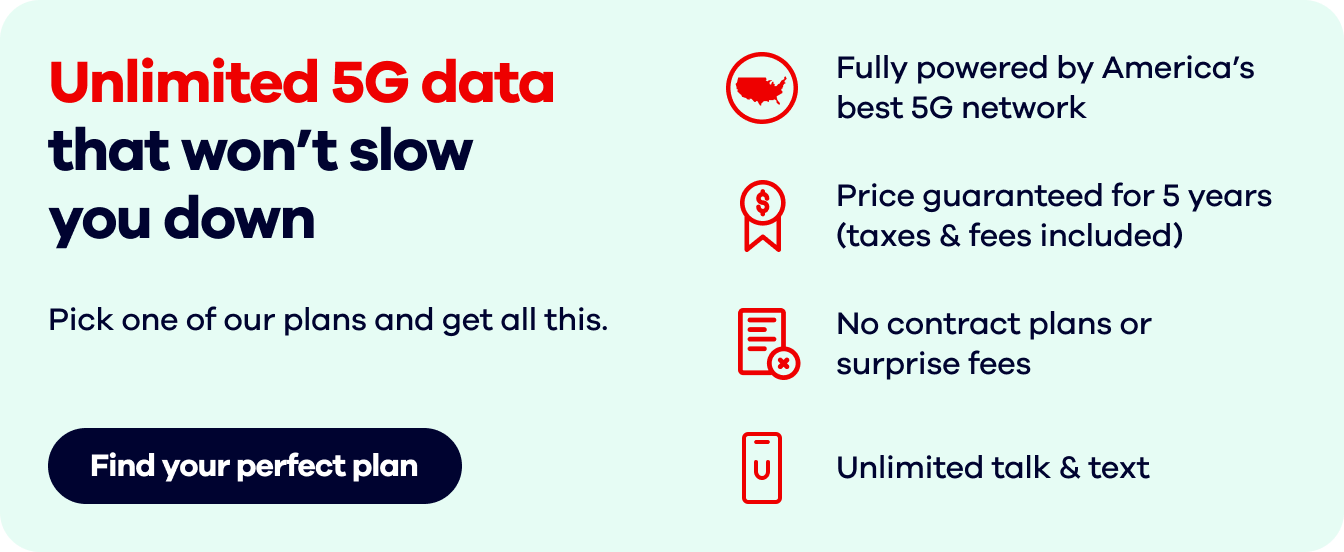 Unlimited 5G data that won’t slow you down. Pick one of our plans and get all this. Fully powered by America’s best 5G network. Price guaranteed for 5 years(taxes & fees included). No contract plans or surprise fees. Unlimited talk & text. Find your perfect plan