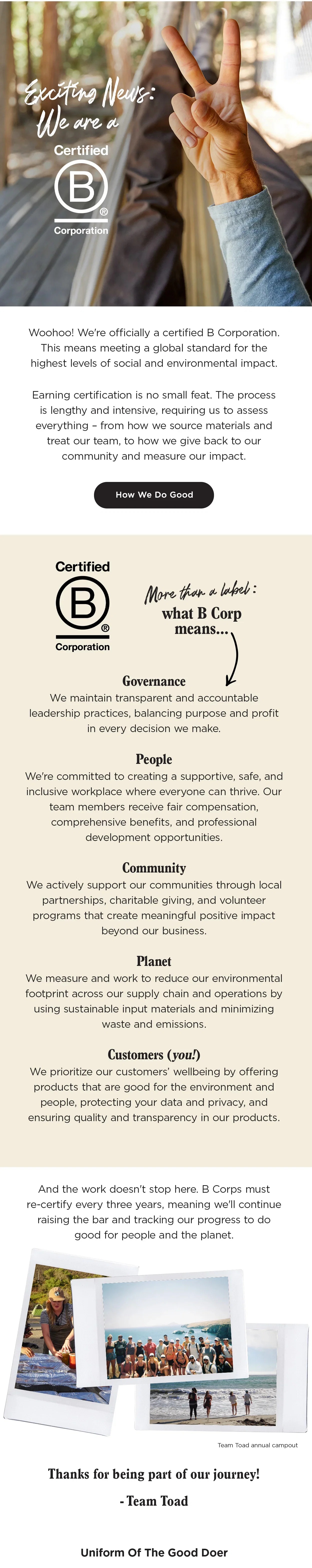 Woohoo! We're officially
 a certified B Corporation. This means meeting a global standard for the highest levels of social and environmental impact. Earning certification is no small feat. The process is lengthy and intensive, requiring us to assess everything – from how we source materials and treat our team, to how we give back to our community and measure our impact. More Than A Label: What B Corp Means Governance - We maintain transparent and accountable leadership practices, balancing purpose and profit in every decision we make.  People - We're committed to creating a supportive, safe, and inclusive workplace where everyone can thrive. Our team members receive fair compensation, comprehensive benefits, and professional development opportunities. Community - We actively support our communities through
 local partnerships, charitable giving, and volunteer programs that create meaningful positive impact beyond our business. Planet - We measure and work to reduce our environmental footprint across our supply chain and operations by using sustainable input materials and minimizing waste and emissions. Customers (you!) - We prioritize our customers’ wellbeing by offering products that are good for the environment and
 people, protecting your data and privacy, and ensuring quality and transparency in our products.  And the work doesn't stop here. B Corps must re-certify every three years, meaning we'll continue raising the bar and tracking our progress to do good for people and the planet. Thanks for being part of our journey! -Team Toad