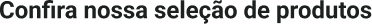 Confira nossa seleção de produtos