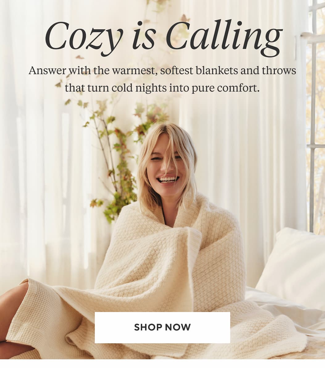 Cozy is Calling Answer with the warmest, softest blankets and throws that turn cold nights into pure comfort. Shop Now >