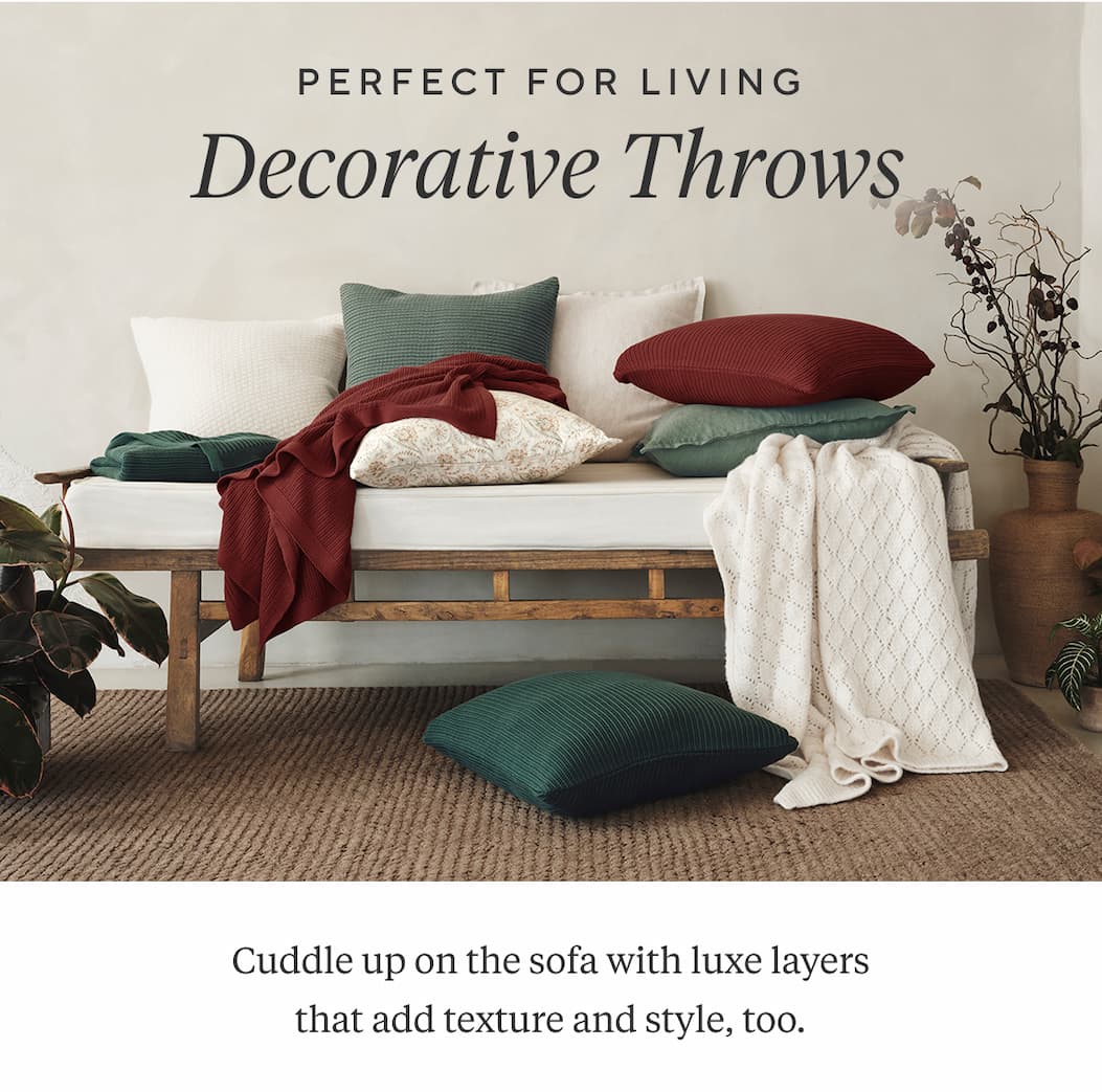 Perfect for Living DECORATIVE THROWS  Cuddle up on the sofa with luxe layers that add texture and style, too. Shop Throws >