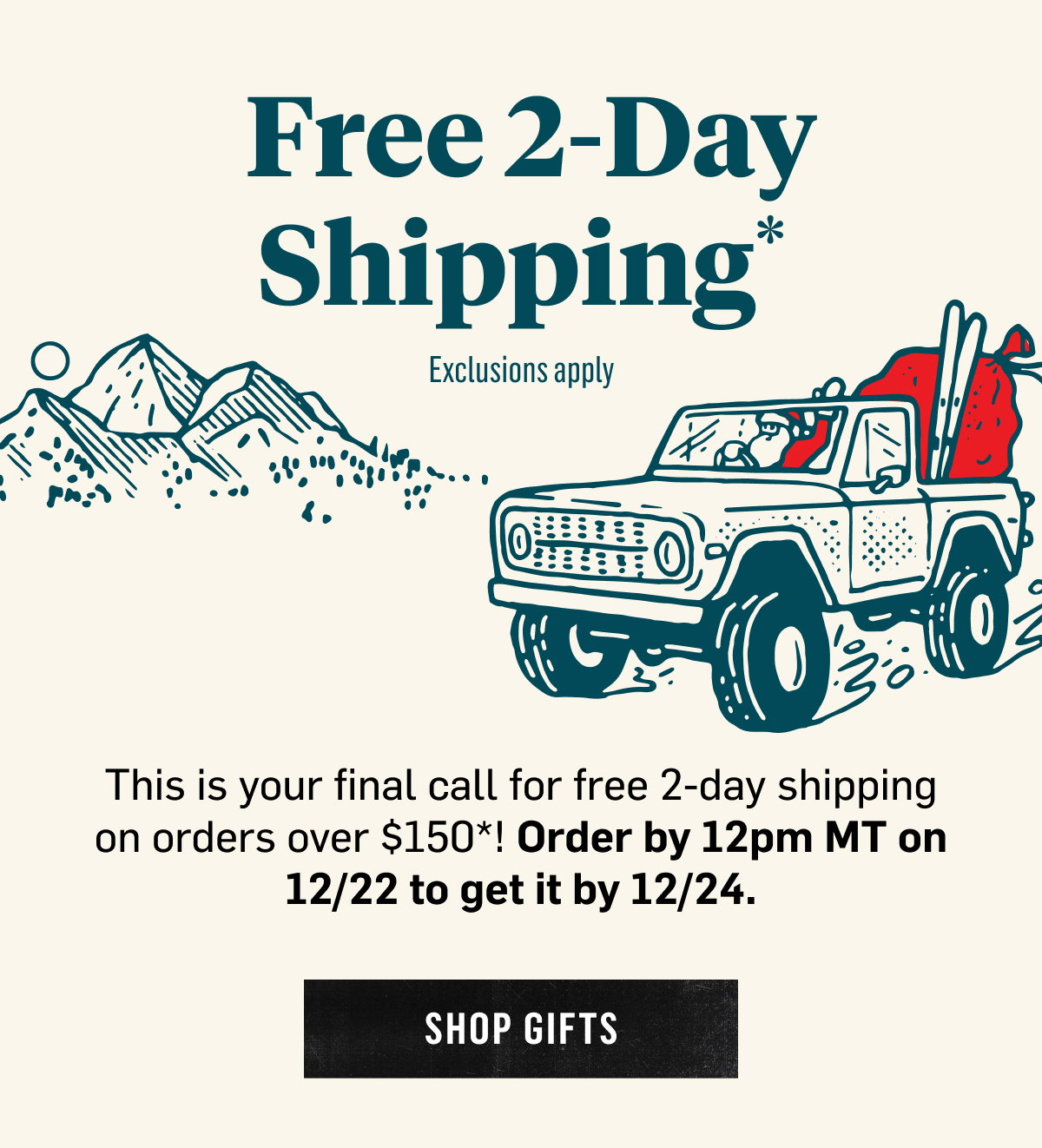  Free 2-Day Shipping* Exclusions apply This is your final call for free 2-day shipping on orders over $150*! Order by 12pm MT on 12/21 to get it by 12/24. Shop Gifts