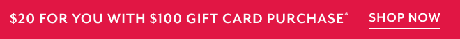 $20 FOR YOU WITH $100 GIFT CARD PURHCASE* SHOP NOW
