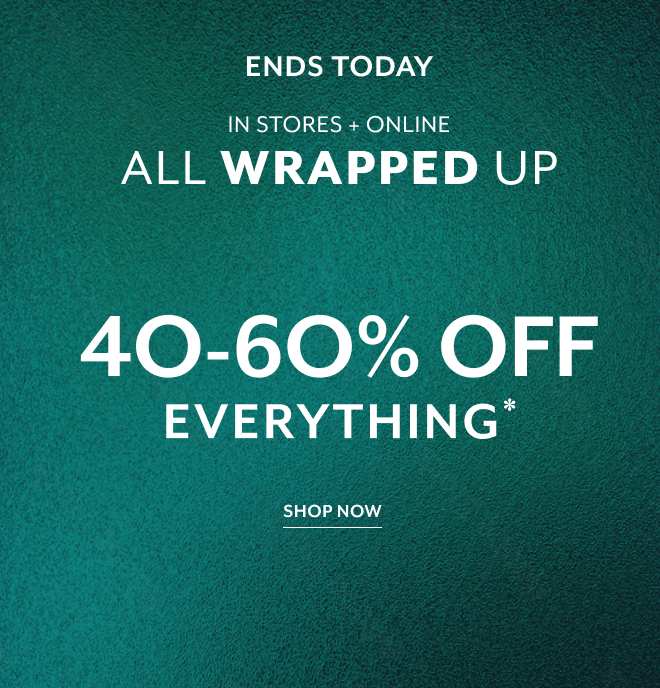 ENDS TODAY. IN STORES + ONLINE. ALL WRAPPED UP. 40-60% OFF EVERYTHING* SHOP NOW