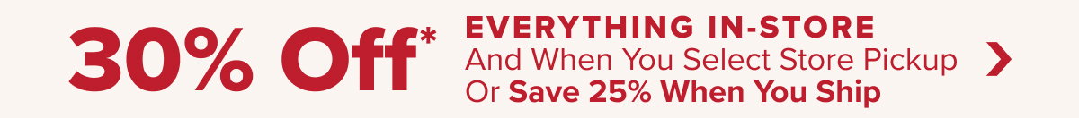 30 Percent Off* Everything In Store and When You Select Store Pickup Or Save 25 Percent When You Ship - Shop Now