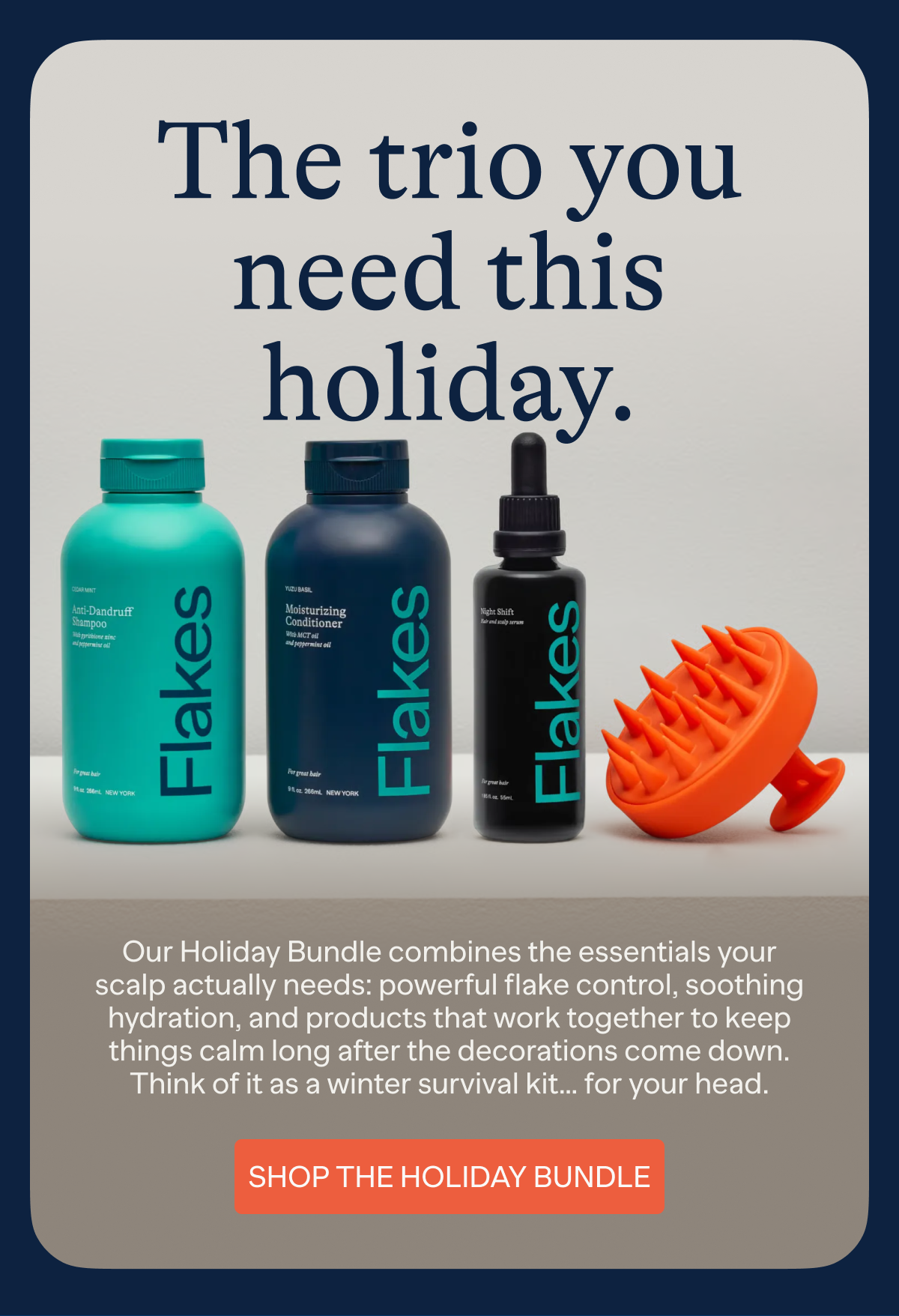 The trio you need this holiday. | Our Holiday Bundle combines the essentials your scalp actually needs: powerful flake control, soothing hydration, and products that work together to keep things calm long after the decorations come down. Think of it as a winter survival kit... for your head. | SHOP THE HOLIDAY BUNDLE