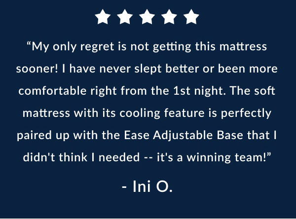 "My only regret is not getting this mattress sooner! I have never slept better or been more comfortable right from the 1st night. The soft mattress with its cooling feature is perfectly paired up with the Ease Adjustable Base that I didn't think I needed. -- it's a winning team!" - Ini O.