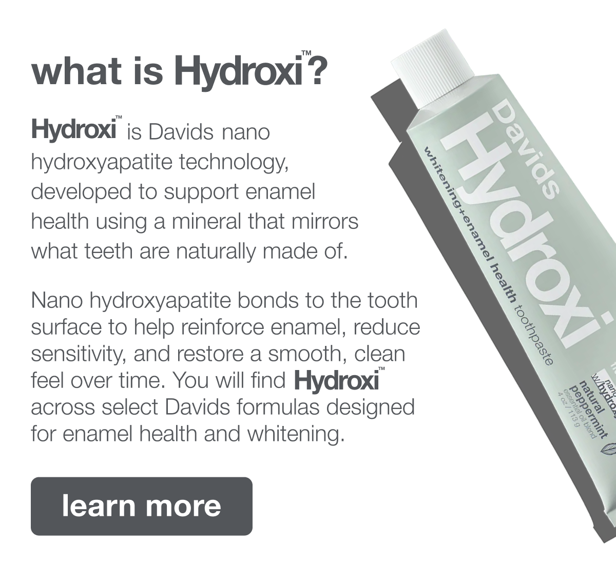 what is Hydroxi™? | Hydroxi™ is Davids nano hydroxyapatite technology, developed to support enamel health using a mineral that mirrors what teeth are naturally made of. Nano hydroxyapatite bonds to the tooth surface to help reinforce enamel, reduce sensitivity, and restore a smooth, clean feel over time. You will find Hydroxi™ across select Davids formulas designed for enamel health and whitening. | learn more