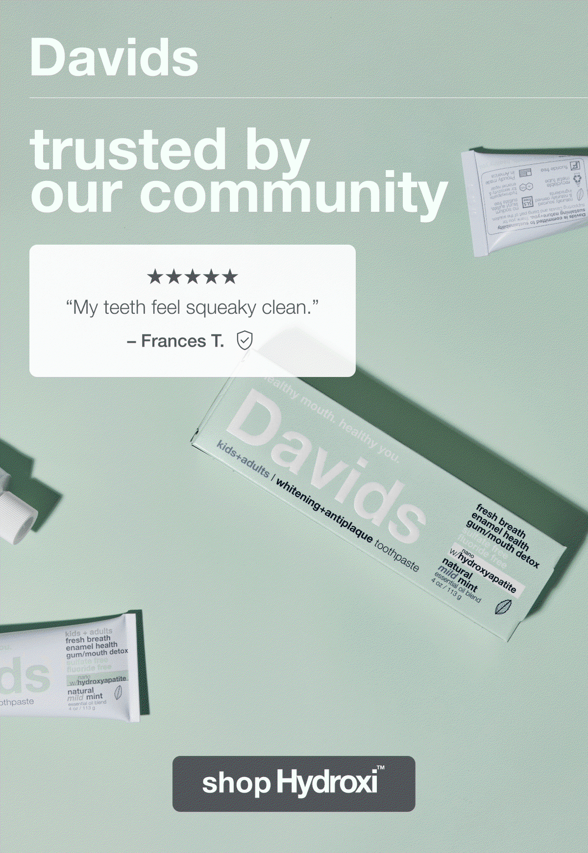 Davids | trusted by our community | "My teeth feel squeaky clean." –Frances T. | "Brighter teeth and fresher breath that last. Teeth feel clean and fresh."–Robert C. | "Whitening, brightening, and healthy for my teeth. It gives everything it's marketed to do." –Cynthia J. | shop Hydroxi™