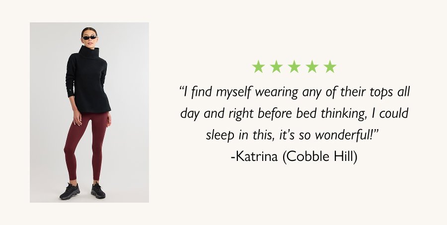 “I find myself wearing any of their tops all day and right before bed thinking, I could sleep in this, it’s so wonderful!” -Katrina (Cobble Hill)