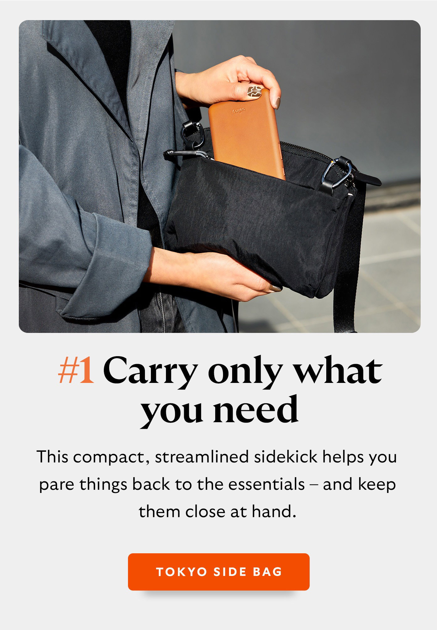 #1 Carry only what you need with Tokyo Side Bag. This compact, streamlined sidekick helps you pare things back to the essentials – and keep them close at hand - Tokyo Side Bag 
