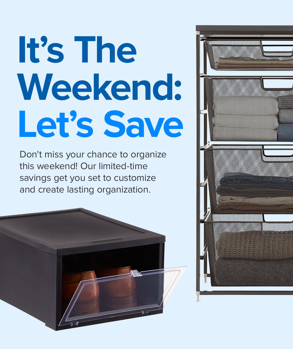 It's The Weekend: Let's Save - Don't miss your chance to organize this weekend! Our limited-time savings get you set to customize and create lasting organization.