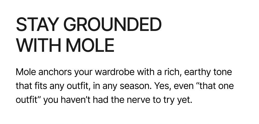 STAY GROUNDED WITH MOLE Mole anchors your wardrobe with a rich, earthy tone that fits any outfit, in any season. Yes, even “that one outfit” you haven’t had the nerve to try yet.  Shop Mole