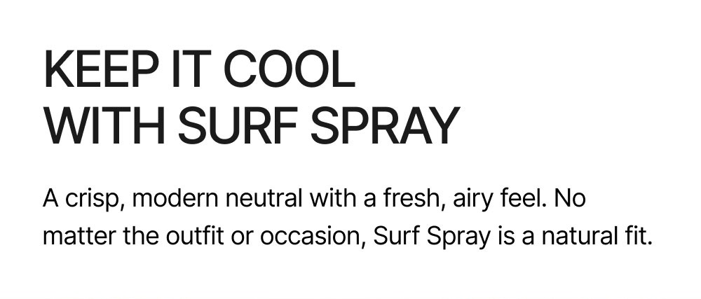 KEEP IT COOL WITH SURF SPRAY A crisp, modern neutral with a fresh, airy feel. No matter the outfit or occasion, Surf Spray is a natural fit.  Shop Surf Spray