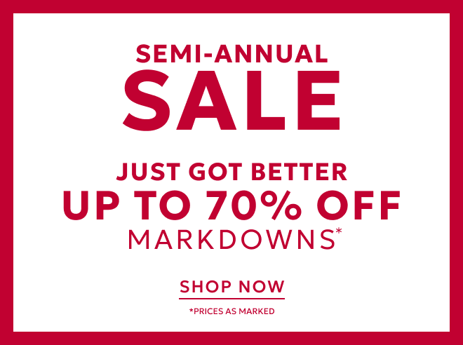 IN STORE + ONLINE SEMII-ANNUAL SALE JUST GOT BETTER NEW STYLES ADDED UP TO 70% OFF MARKDOWNS* SHOP NOW. PRICES AS MARKED.