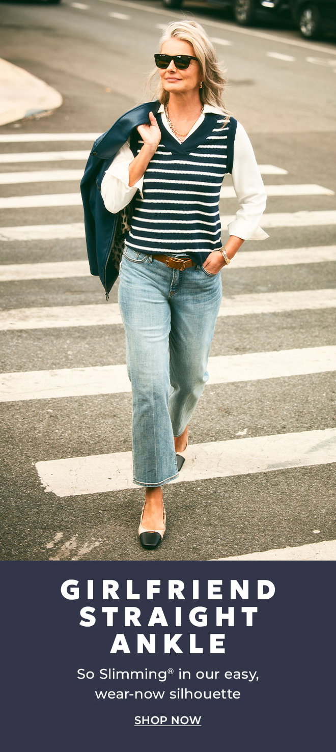 GIRLFRIEND STRAIGHT ANKLE. SO SLIMMING IN OUR EASY WEAR-NOW SILHOUETTE. SHOP NOW.