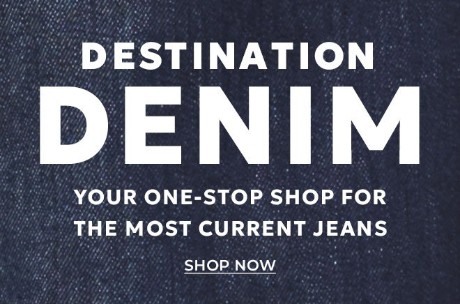 DESTINATION DENIM. YOUR ONE-STOP SHOP FOR THE MOST CURRENT JEANS. SHOP NOW.