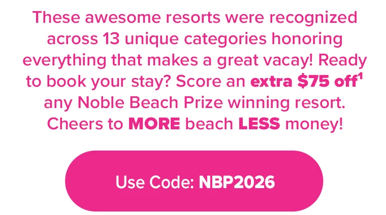 These awesome resorts were recognized across 13 unique categories honoring everything that makes a great vacay! Ready to book your stay? Score an extra $75 off¹ any Noble Beach Prize winning resort. Cheers to MORE beach LESS money! SAVE $75 ON THESE AWARD WINNING RESORTS USE PROMO CODE: NBP75