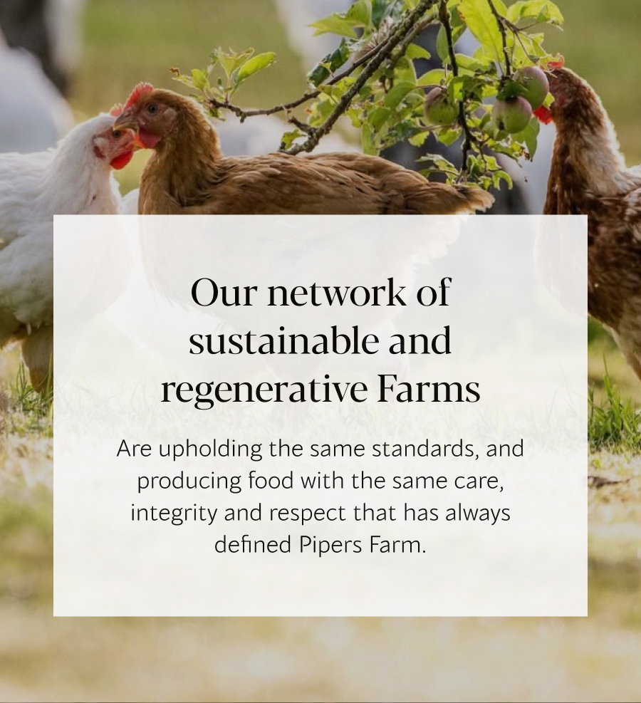 We’re still working with the same farmers Upholding the same standards, and producing food with the same care, integrity and respect that has always defined Pipers Farm.