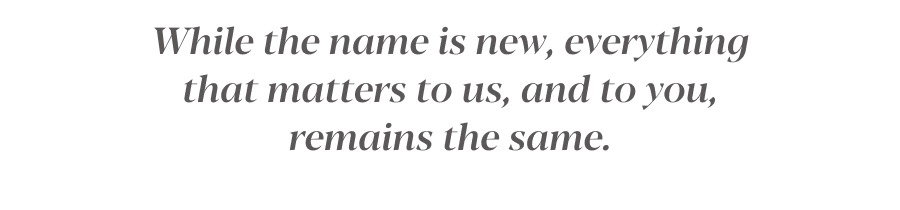 While the name is new, everything that matters to us, and to you, remains the same.