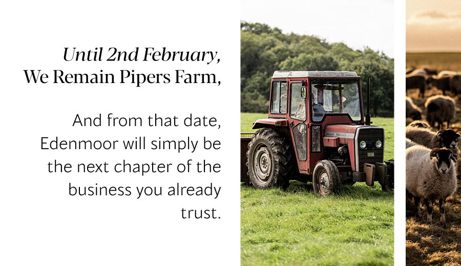 Until 2nd February, we remain Pipers Farm, And from that date, Edenmoor will simply be the next chapter of the business you already trust. 