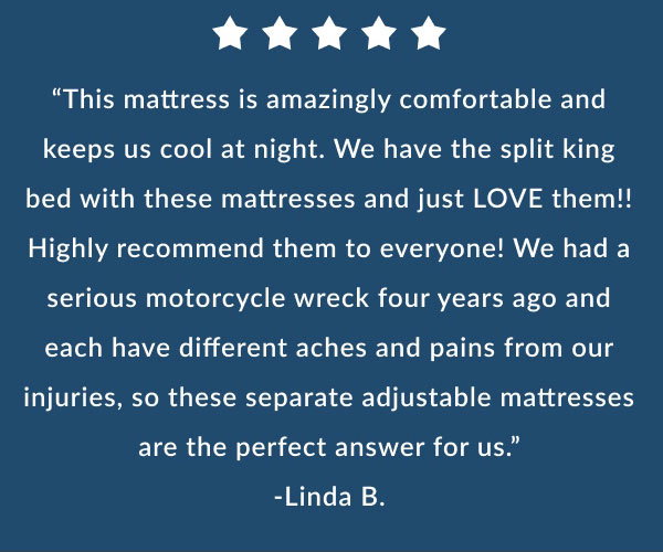 "This mattress is amazingly comfortable and keeps us cool at night. We have the split king bed with these mattresses and just LOVE them!! Highly recommend them to everyone! We had a serious motorcycle wreck four years ago and each have different aches and pains from our injuries, so these separate adjustable mattresses are the perfect answer for us." -Linda B.