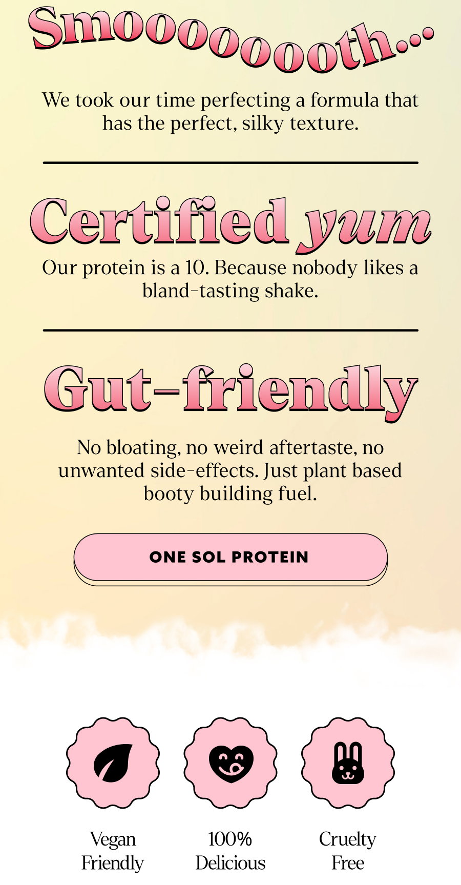 We took our time perfecting a formula that has the perfect, silky texture. Certified yum Our protein is a 10. Because nobody likes a bland-tasting shake. Gut-friendly No bloating, no weird aftertaste, no unwanted side-effects. Just plant based booty building fuel. click to one sol protein