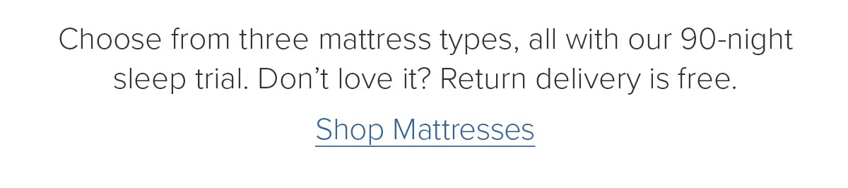 Choose from three mattress types, all with our 90-night sleep trial. Don't love it? Return delivery is free. Shop Mattresses