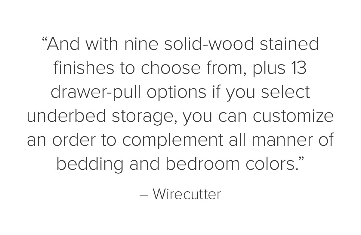 “And with nine solid-wood stained finishes to choose from, plus 13 drawer-pull options if you select underbed storage, you can customize an order to complement all manner of bedding and bedroom colors.” – Wirecutter
