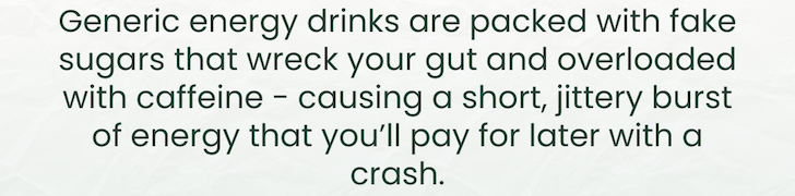Generic energy drinks are packed with fake sugars that wreck your gut and overloaded with caffeine - causing a short, jittery burst of energy that you’ll pay for later with a crash.