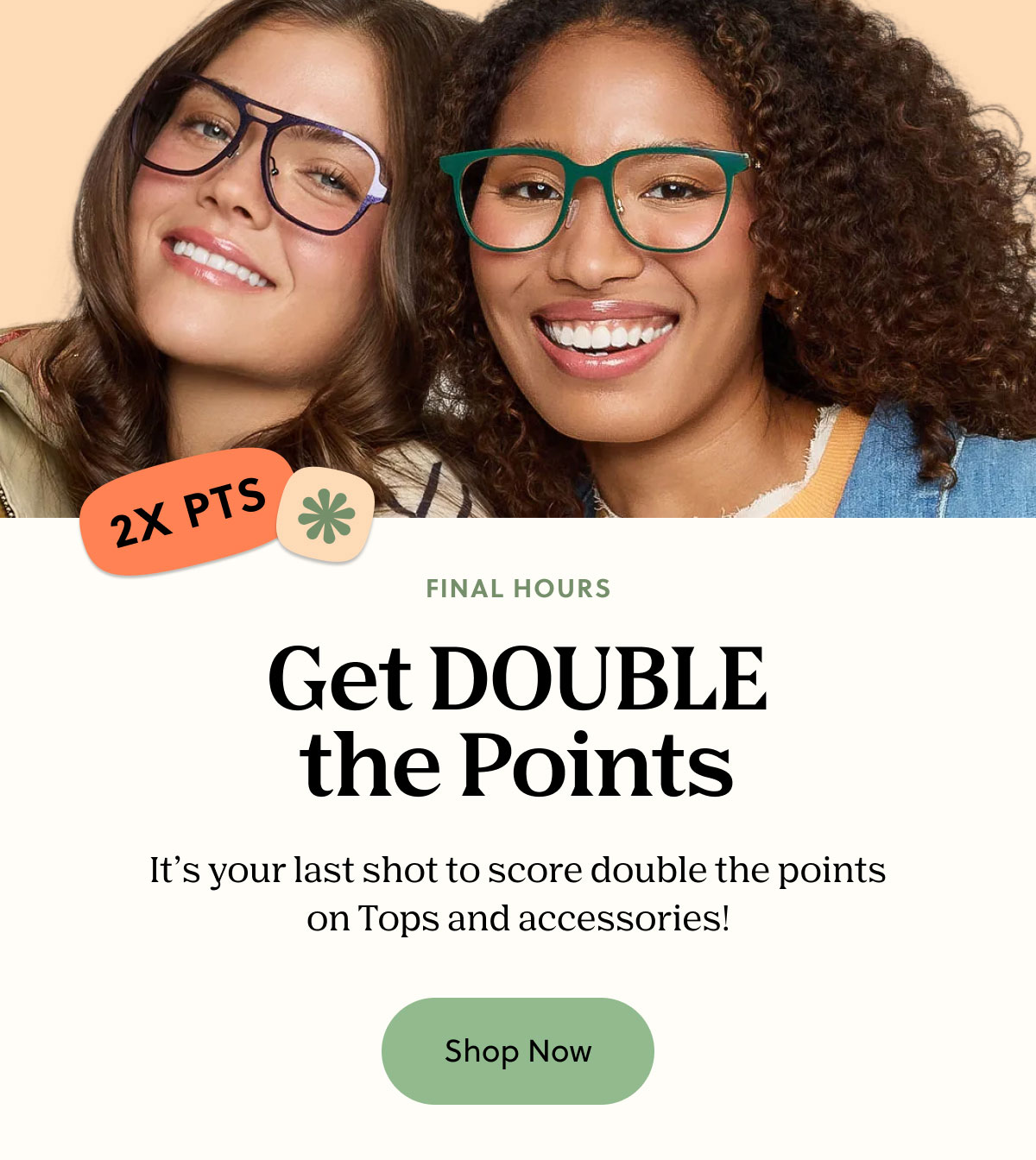 FINAL HOURS | Get DOUBLE the Points | It's your last shot to score double the points on Tops and accessories! | Shop Now