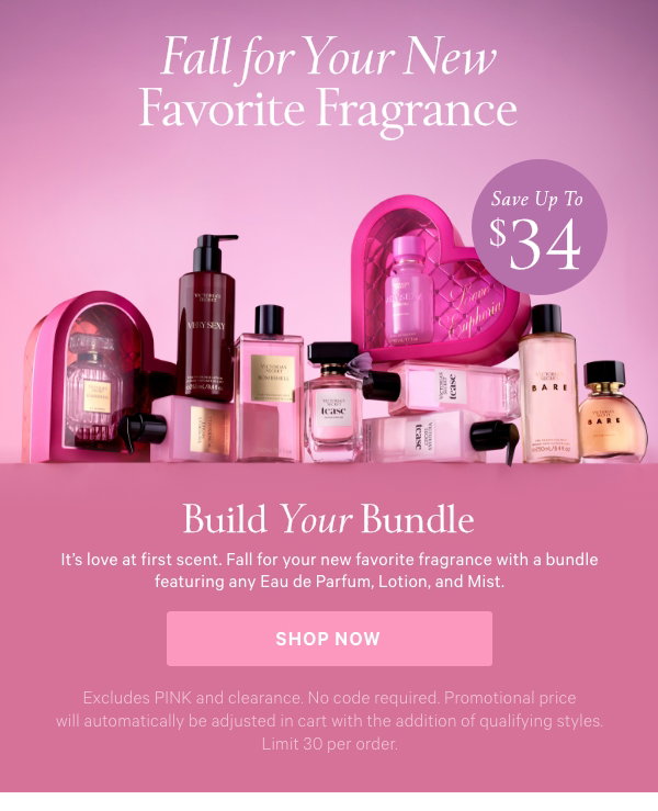 Fall In Love with America's #1 Fragrance Brand* [dotwhack]Save Up to $34Build Your BundleFine Fragrance It's love at first scent. Fall for your new favorite fragrance with a bundle featuring any Eau de Parfum, Lotion, and Mist. Excludes PINK and clearance. No code required. Promotional price will automatically be adjusted in cart with the addition of qualifying styles. Limit 30 per order. Shop Now > $65 1.7 oz ANY Eau de Parfum + Lotion An $84.95 value.  Shop Now > $85 3.4 oz ANY Eau de Parfum + Lotion + Mist A $119.95 value.  Shop Now > Details *Source: Euromonitor International Limited; fragrances category sales in total retailing, in volume units sold, Global Brand Name, 2024. 