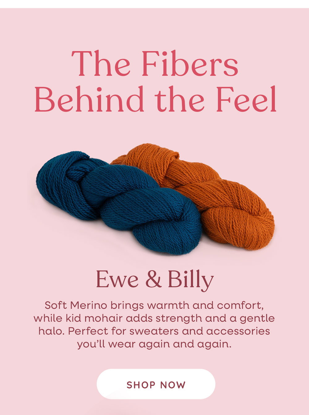  The Fibers Behind the Feel  Ewe & Billy Soft Merino brings warmth and comfort, while kid mohair adds strength and a gentle halo. Perfect for sweaters and accessories you’ll wear again and again. Shop Now