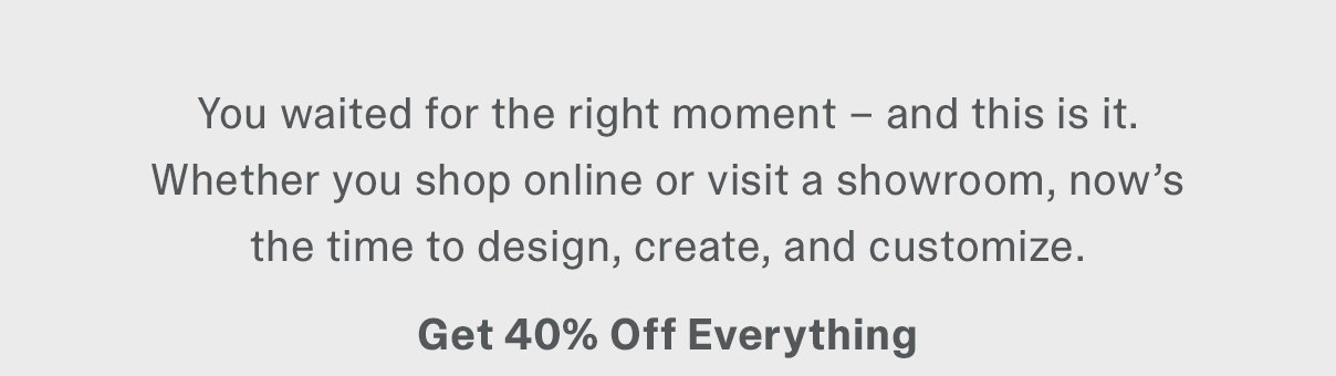 We waited for the right moment - and this is it. Whether you shop online or visit a showroom, now's the time to design, create, and customize. Get 40% Off Everything