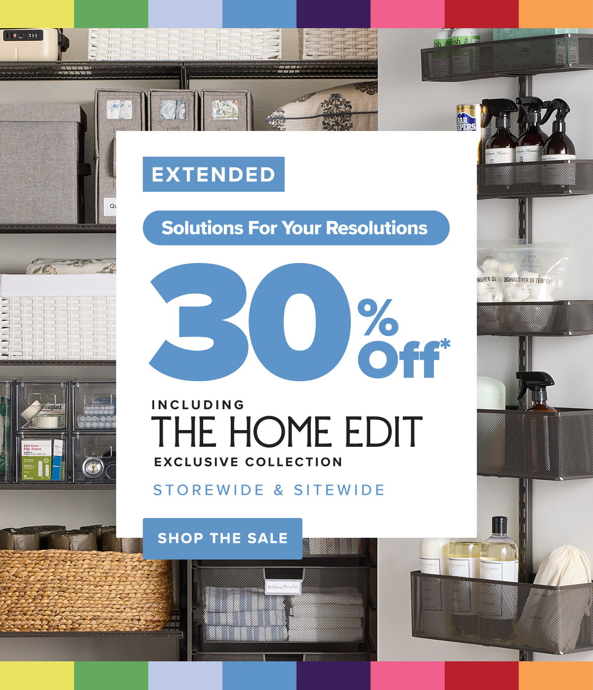 Final day. Solutions for your resolutions. 30 percent off* including The Home Edit exclusive collection storewide and sitewide. Shop the sale.