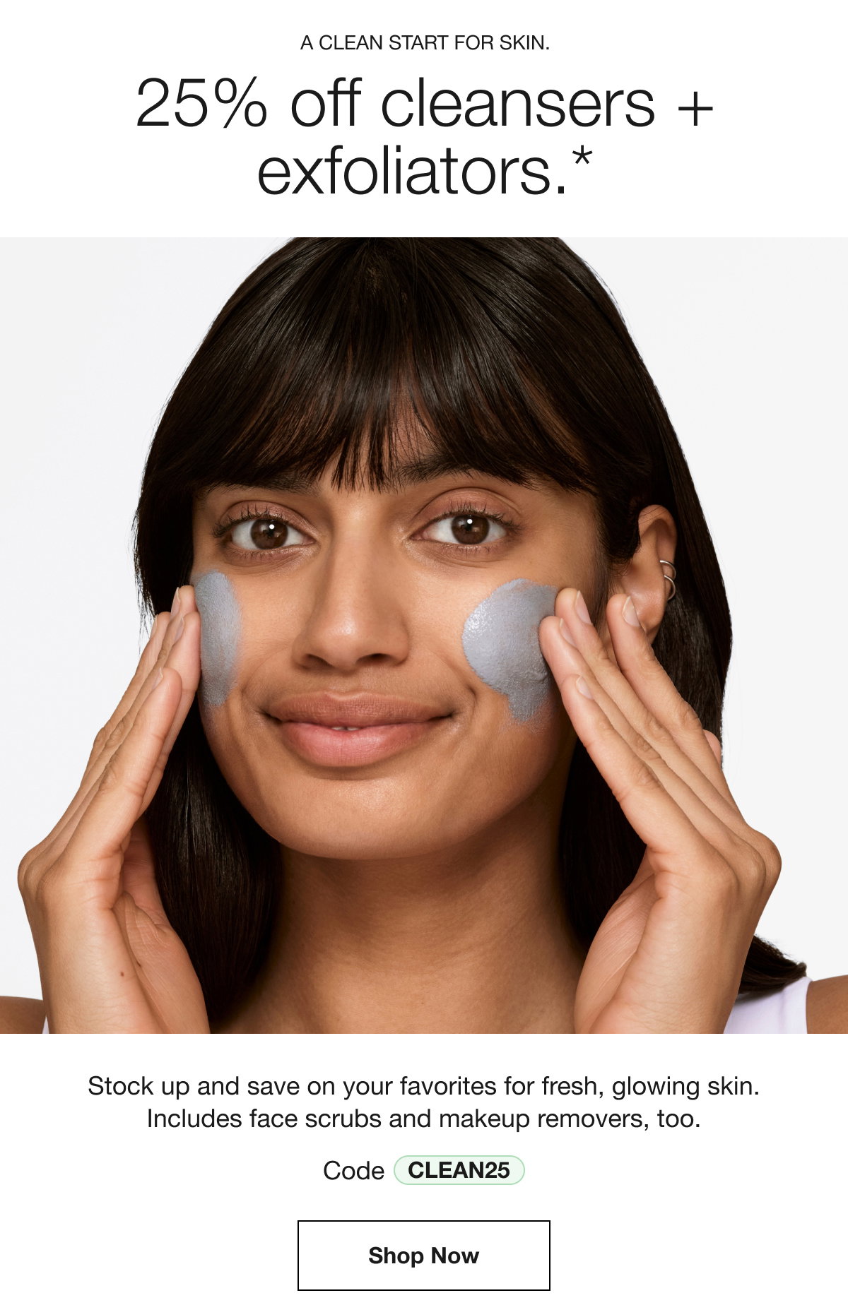 A CLEAN START FOR SKIN. 25% off cleansers + exfoliators.* Stock up and save on your favorites for fresh, glowing skin. Includes face scrubs and makeup removers, too. Code CLEAN25 | Shop Now