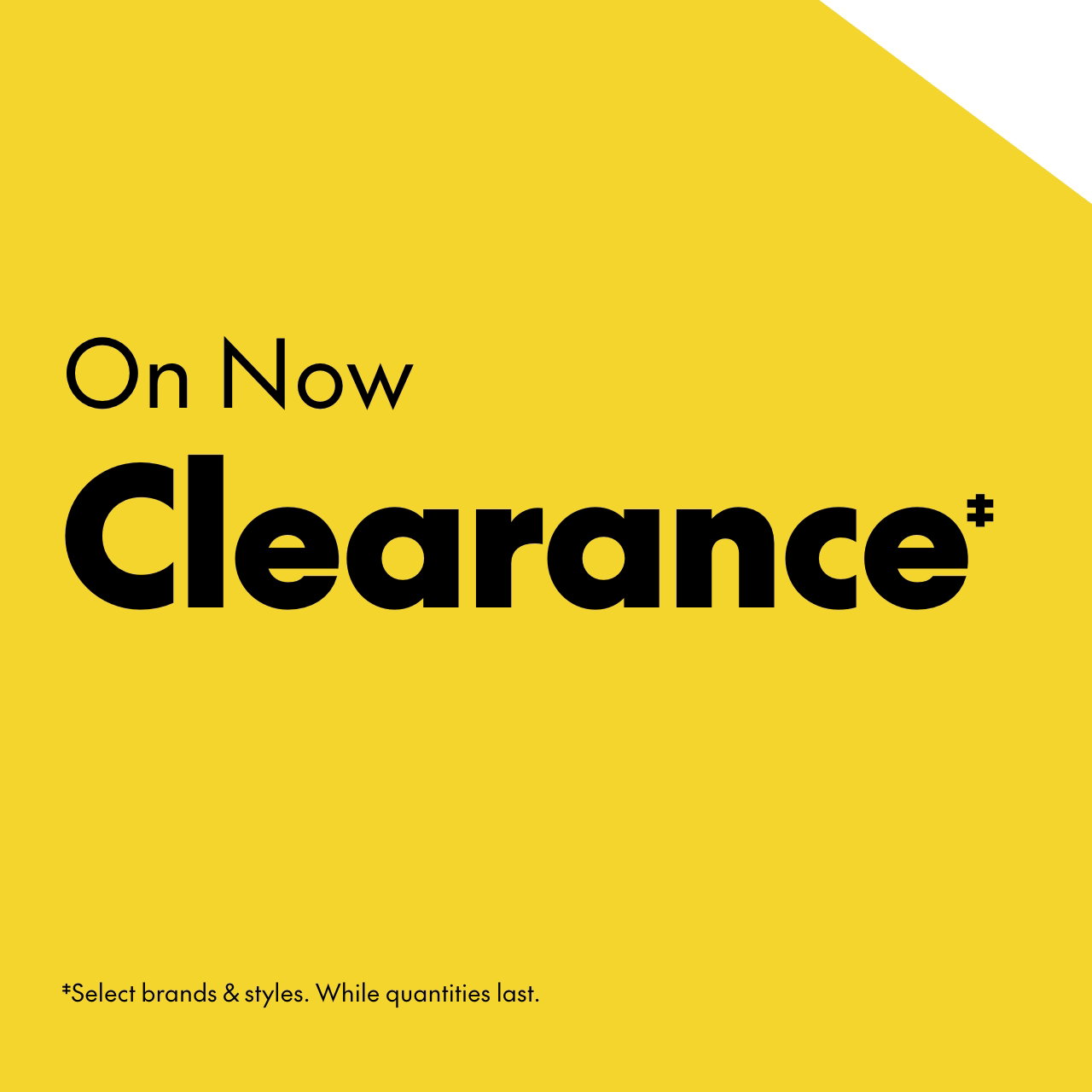 Clearance‡ up to 60% off ‡Our original price. Select brands & styles. While quantities last.