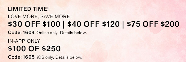 $30 OFF $100 | $40 OFF $120 | $75 OFF $200 with code: 1604 + IN APP ONLY! $100 OFF $250 with code: 1605