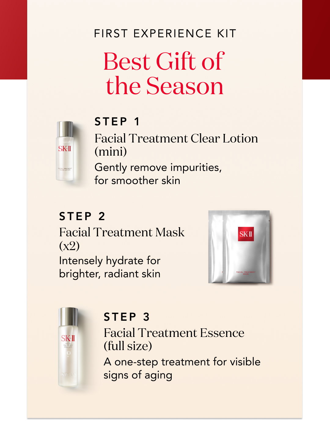 first experience kit - best gift of the season - step 1 facial treatment clear lotion (mini) gently removes impurities, for smoother skin. Step 2 Facial Treatment Mask (x2) intensely hydrate for brighter, radiant skin step 3 facial treatment essence (full size) a one-step treatment for visible signs of aging. 