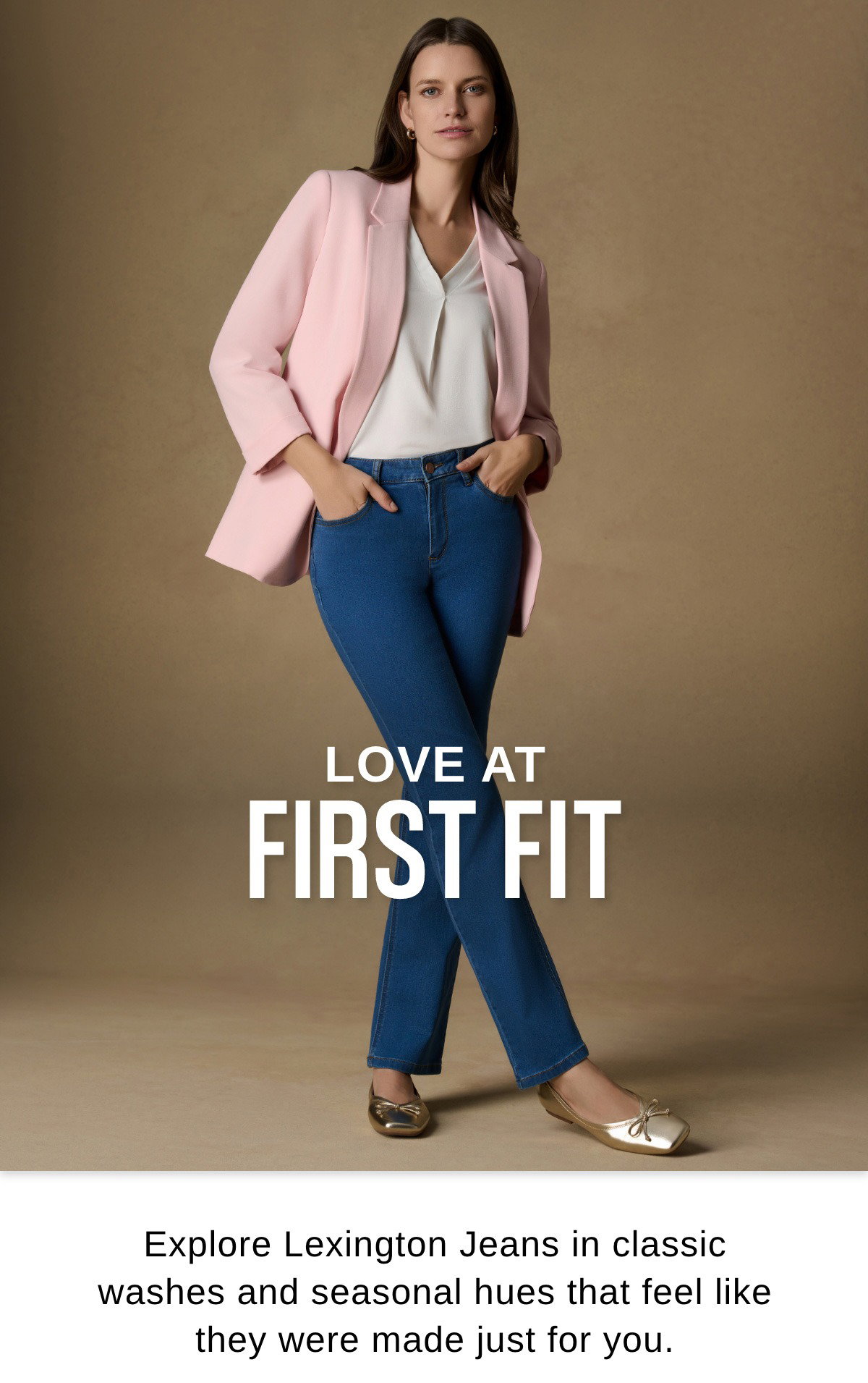 LOVE AT FIRST FIT Explore Lexington Jeans in classic washes and seasonal hues that feel like they were made just for you.