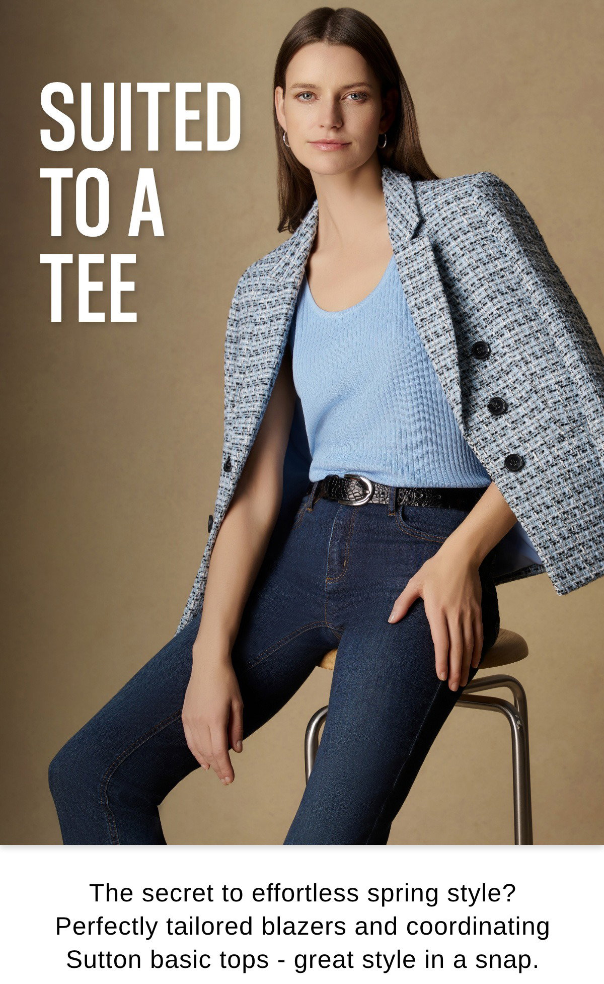 SUITED TO A TEE The secret to effortless spring style? Perfectly tailored blazers and coordinating Sutton basic tops - great style in a snap.