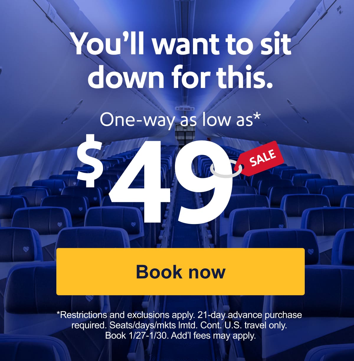 TRAVEL SALE. You’ll want to sit down for this. One-way as low as* $49. *Restrictions and exclusions apply. 21-day advance purchase required. Seats/days/mkts lmtd. Cont. U.S. travel only. Book 1/27-1/30. Add’l fees may apply. [Book now].